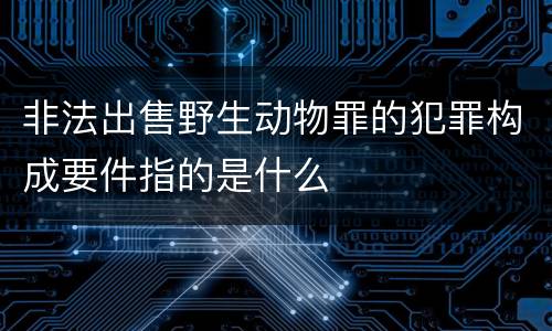 非法出售野生动物罪的犯罪构成要件指的是什么