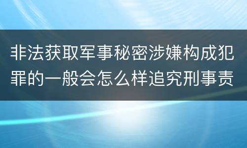 非法获取军事秘密涉嫌构成犯罪的一般会怎么样追究刑事责任