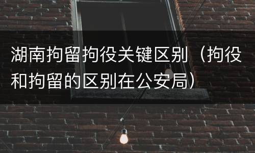 湖南拘留拘役关键区别（拘役和拘留的区别在公安局）