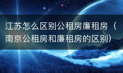 江苏怎么区别公租房廉租房（南京公租房和廉租房的区别）