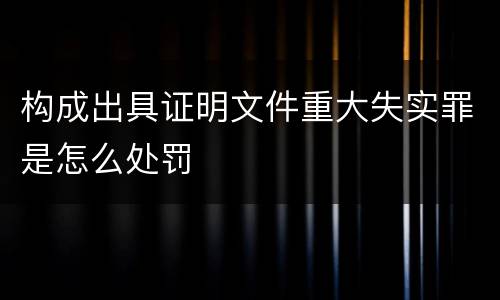 构成出具证明文件重大失实罪是怎么处罚