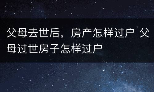 父母去世后，房产怎样过户 父母过世房子怎样过户