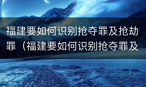 福建要如何识别抢夺罪及抢劫罪（福建要如何识别抢夺罪及抢劫罪呢）