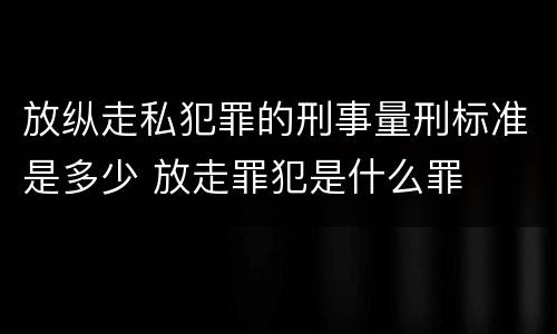 放纵走私犯罪的刑事量刑标准是多少 放走罪犯是什么罪