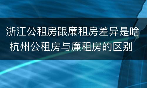 浙江公租房跟廉租房差异是啥 杭州公租房与廉租房的区别