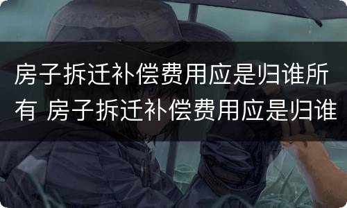 房子拆迁补偿费用应是归谁所有 房子拆迁补偿费用应是归谁所有的