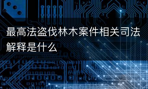 最高法盗伐林木案件相关司法解释是什么