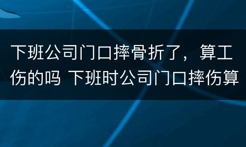 下班公司门口摔骨折了，算工伤的吗 下班时公司门口摔伤算工伤吗