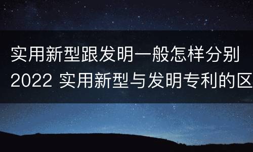 实用新型跟发明一般怎样分别2022 实用新型与发明专利的区别有哪些