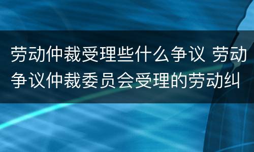 劳动仲裁受理些什么争议 劳动争议仲裁委员会受理的劳动纠纷范围有哪些