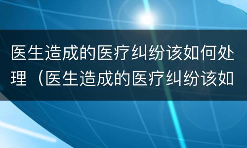 医生造成的医疗纠纷该如何处理（医生造成的医疗纠纷该如何处理好）