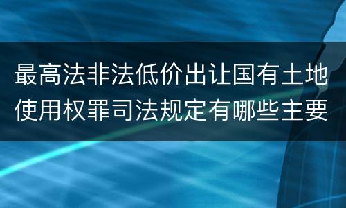 最高法非法低价出让国有土地使用权罪司法规定有哪些主要内容