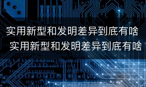 实用新型和发明差异到底有啥 实用新型和发明差异到底有啥关系