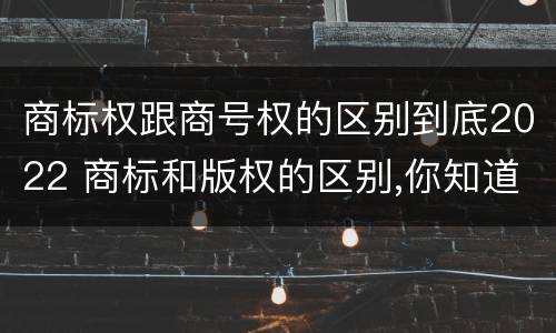 商标权跟商号权的区别到底2022 商标和版权的区别,你知道多少?