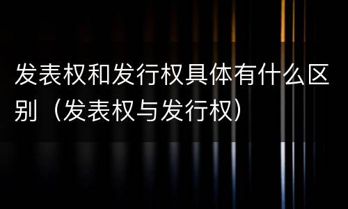 发表权和发行权具体有什么区别（发表权与发行权）