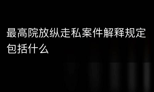 最高院放纵走私案件解释规定包括什么