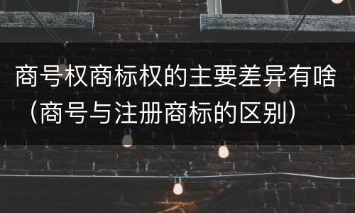 商号权商标权的主要差异有啥（商号与注册商标的区别）