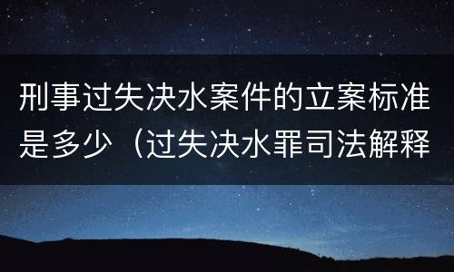 刑事过失决水案件的立案标准是多少（过失决水罪司法解释）