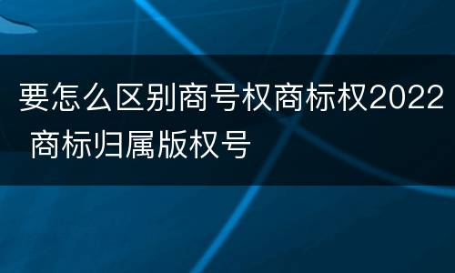 要怎么区别商号权商标权2022 商标归属版权号