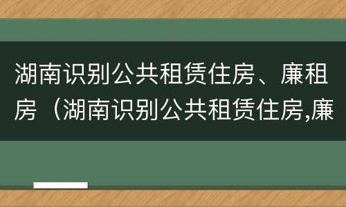 湖南识别公共租赁住房、廉租房（湖南识别公共租赁住房,廉租房是什么）