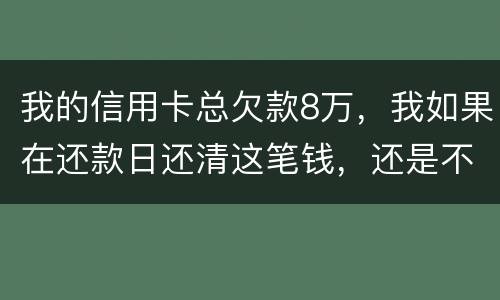 我的信用卡总欠款8万，我如果在还款日还清这笔钱，还是不是就可以了