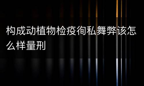 构成动植物检疫徇私舞弊该怎么样量刑