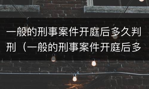 一般的刑事案件开庭后多久判刑（一般的刑事案件开庭后多久判刑呢）