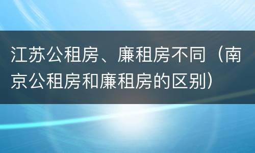 江苏公租房、廉租房不同（南京公租房和廉租房的区别）