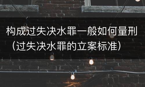 构成过失决水罪一般如何量刑（过失决水罪的立案标准）