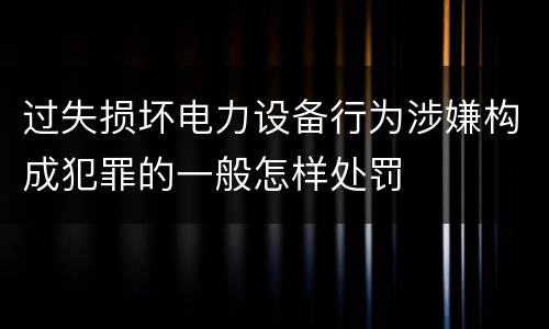 过失损坏电力设备行为涉嫌构成犯罪的一般怎样处罚