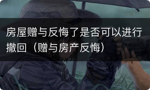 房屋赠与反悔了是否可以进行撤回（赠与房产反悔）