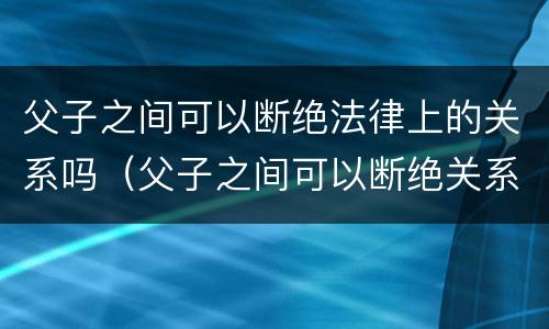 父子之间可以断绝法律上的关系吗（父子之间可以断绝关系吗?）