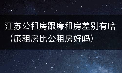 江苏公租房跟廉租房差别有啥（廉租房比公租房好吗）