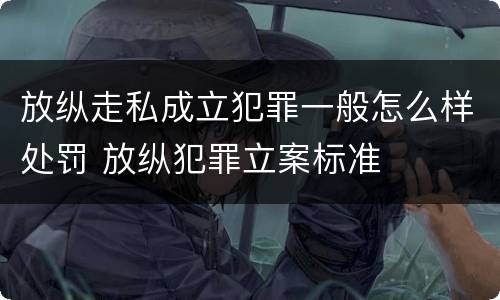 放纵走私成立犯罪一般怎么样处罚 放纵犯罪立案标准