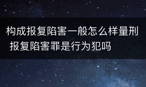 构成报复陷害一般怎么样量刑 报复陷害罪是行为犯吗