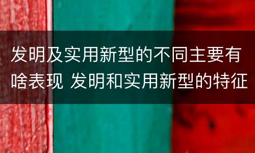 发明及实用新型的不同主要有啥表现 发明和实用新型的特征