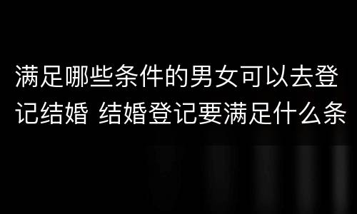 满足哪些条件的男女可以去登记结婚 结婚登记要满足什么条件