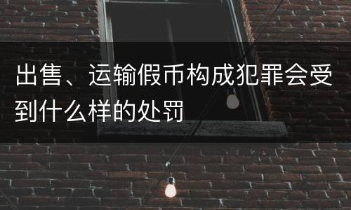 出售、运输假币构成犯罪会受到什么样的处罚