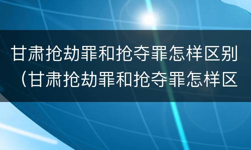 甘肃抢劫罪和抢夺罪怎样区别（甘肃抢劫罪和抢夺罪怎样区别的）