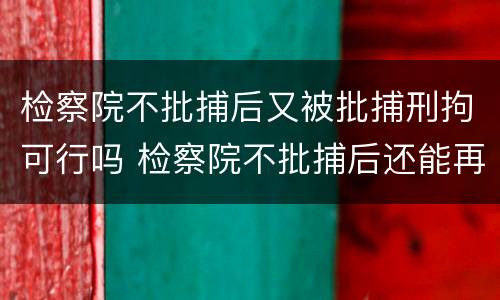 检察院不批捕后又被批捕刑拘可行吗 检察院不批捕后还能再捕吗