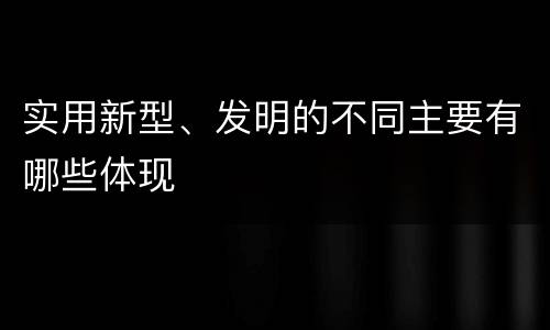 实用新型、发明的不同主要有哪些体现