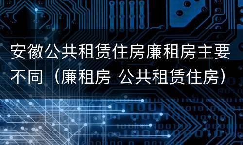 安徽公共租赁住房廉租房主要不同（廉租房 公共租赁住房）