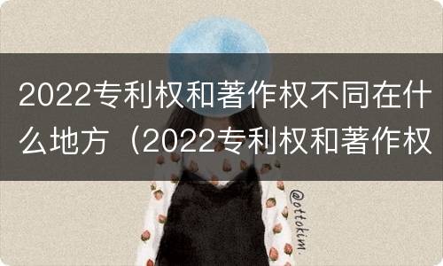 2022专利权和著作权不同在什么地方（2022专利权和著作权不同在什么地方发布）