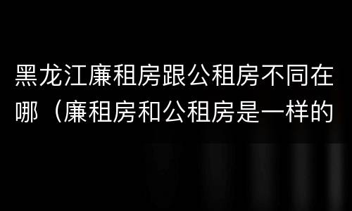 黑龙江廉租房跟公租房不同在哪（廉租房和公租房是一样的吗）