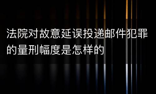 法院对故意延误投递邮件犯罪的量刑幅度是怎样的