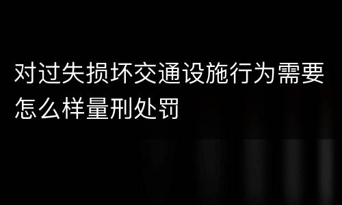 对过失损坏交通设施行为需要怎么样量刑处罚