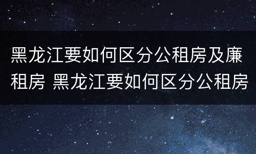 黑龙江要如何区分公租房及廉租房 黑龙江要如何区分公租房及廉租房呢