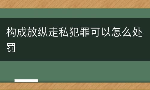 构成放纵走私犯罪可以怎么处罚