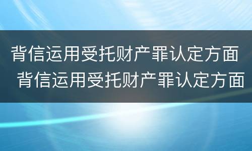 背信运用受托财产罪认定方面 背信运用受托财产罪认定方面怎么写