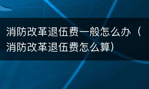 消防改革退伍费一般怎么办（消防改革退伍费怎么算）